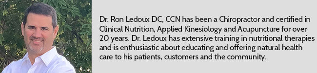 Dr. Ron Ledoux DC, CCN has been a Chiropractor and certified in Clinical Nutrition, Applied Kinesiology and Acupuncture for over 20 years. Dr. Ledoux has extensive training in nutritional therapies and is enthusiastic about educating and offering natural health care to his patients, customers and the community.