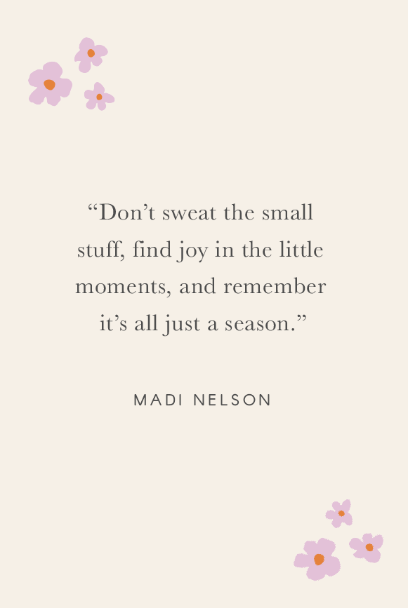 “Don’t sweat the small stuff, find joy in the little moments, and remember it’s all just a season.” - Madi Nelson