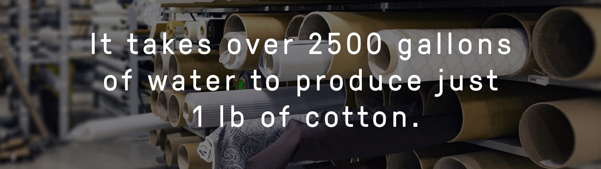 It takes over 2500 gallons of water to produce just 1 lb of cotton.
