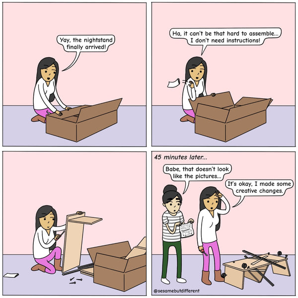 Panel 1, Poppy excitedly opens up a package and exclaims, "The nightstand is here!" Panel 2, Poppy throws a slip of paper over her shoulder and says "It can't be that hard to assemble, I don't need instructions." Panel 3, Poppy is busy working on making the nightstand. Panel 4, 45 minutes have passed and Chia is holding the manual open and says that what Poppy created looks nothing like it and Poppy says, "it's okay, I made some creative changes". The "nightstand" Poppy created looks like a monstrosity.