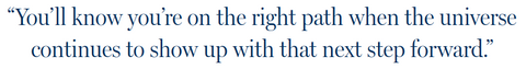 You’ll know you’re on the right path when the universe continues to show up with that next step forward.