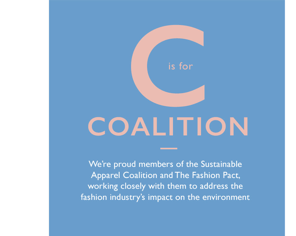 C is for Coalition. We’re proud members of the Sustainable Apparel Coalition and The Fashion Pact, working closely with them to address the fashion industry’s impact on the environment.