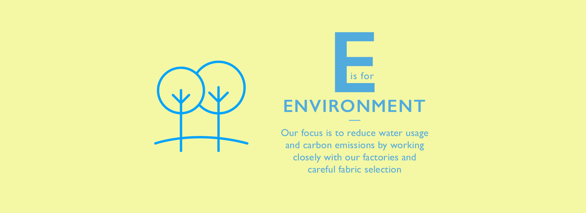 E is for Environment. Our focus is to reduce water usage and carbon emissions by working closely with our factories and careful fabric selection