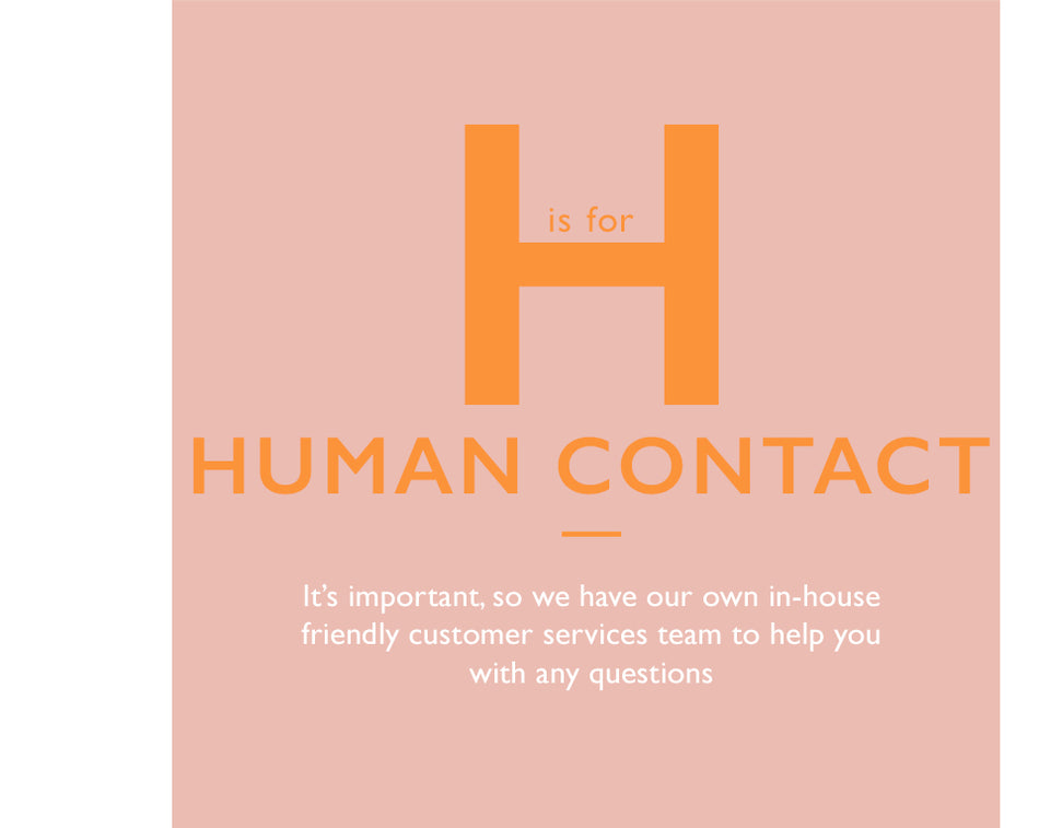 H is for Human Contact. It’s important, so we have our own in-house friendly customer services team to help you with any questions