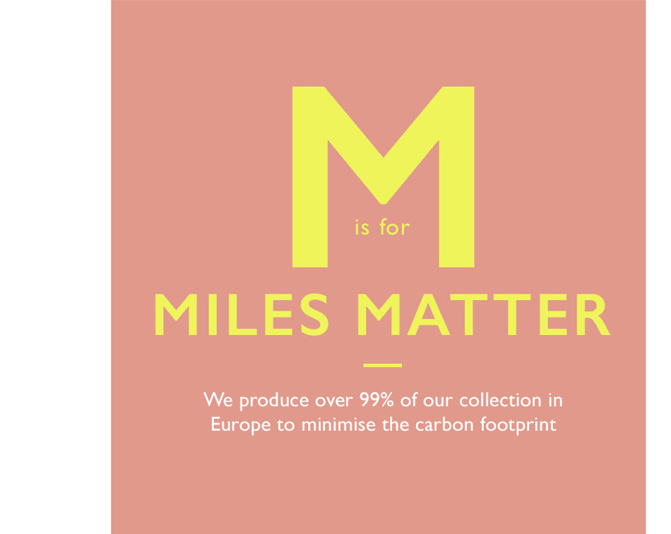 M is for Miles Matter. We produce over 90% of our collection in Europe to minimise the carbon footprint