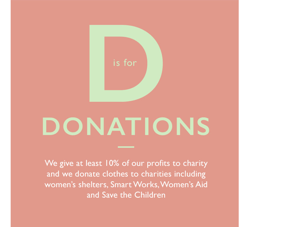 D is for Donations. We give at least 10% of our profits to charity and we donate clothes to charities including women’s shelters, Smart Works, Women’s Aid and Save the Children