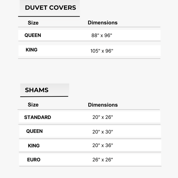 Queen Duvet Cover 88" x 96", King Duvet Cover 105" x 96", Standard Sham 20" x 26", Queen Sham 20" x 30", King Sham 20" x 36", Euro Sham 26" x 26"