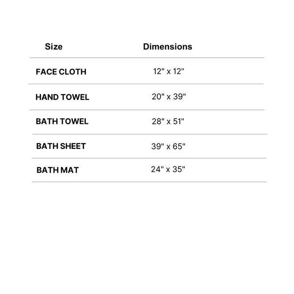 Face Cloth 12" x 12", Hand towel 20" x 39", Bath towel 28" x 51", Bath sheet 39" x 65", Bath mat 24" x 35"