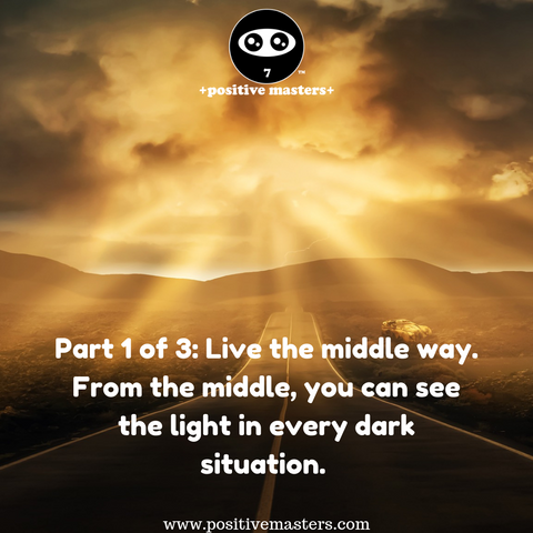 Part 1 of 3: Live the middle way. From the middle, you can see the light in every dark situation. From the middle, you don’t jump to a conclusion that someone is either dark or light, bad or good. From the middle, you don’t jump to a conclusion that an experience is dark or light, bad or good.