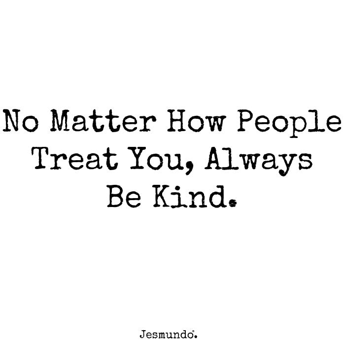 No matter how people treat you, always be kind