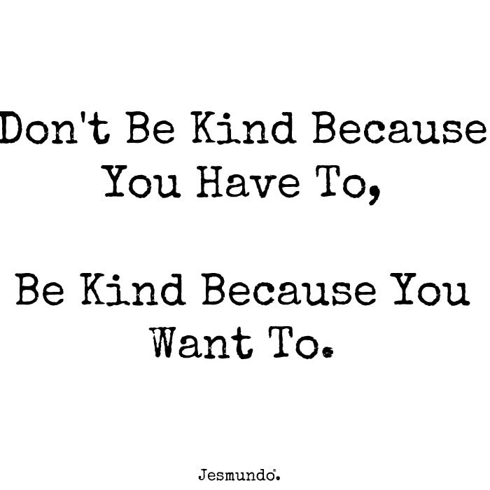 Don't be kind because you have to. Be kind because you want to.