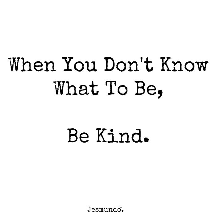 When you don't know what to be, be kind