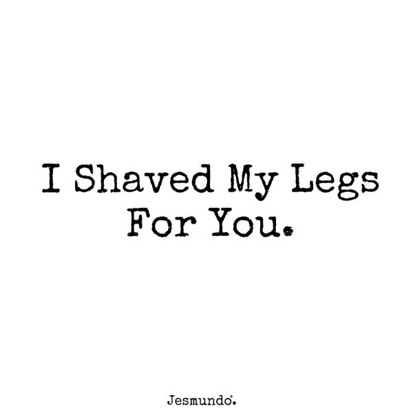 I shaved my legs for you.