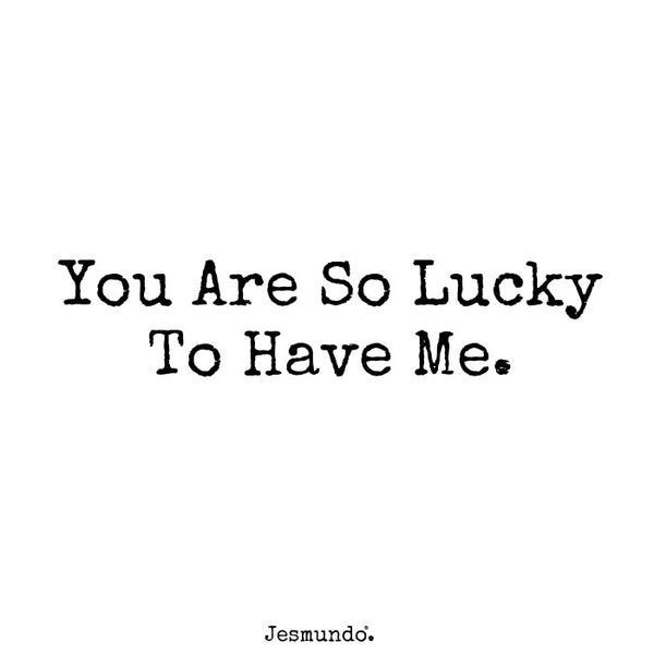 you are so lucky to have me