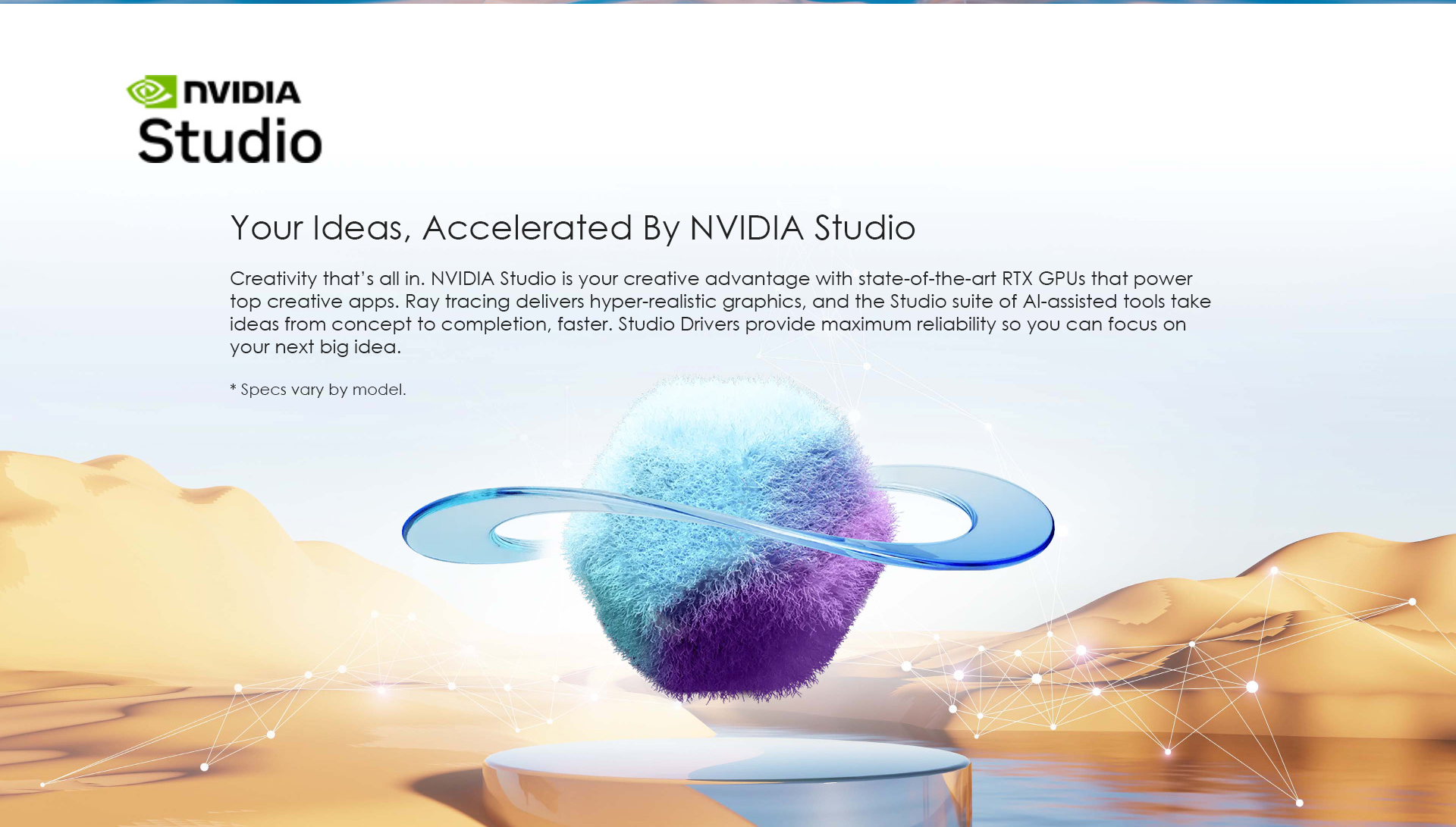 Creativity that’s all in. NVIDIA Studio is your creative advantage with state-of-the-art RTX GPUs that power top creative apps. Ray tracing delivers hyper-realistic graphics, and the Studio suite of AI-assisted tools take ideas from concept to completion, faster. Studio Drivers provide maximum reliability so you can focus on your next big idea.