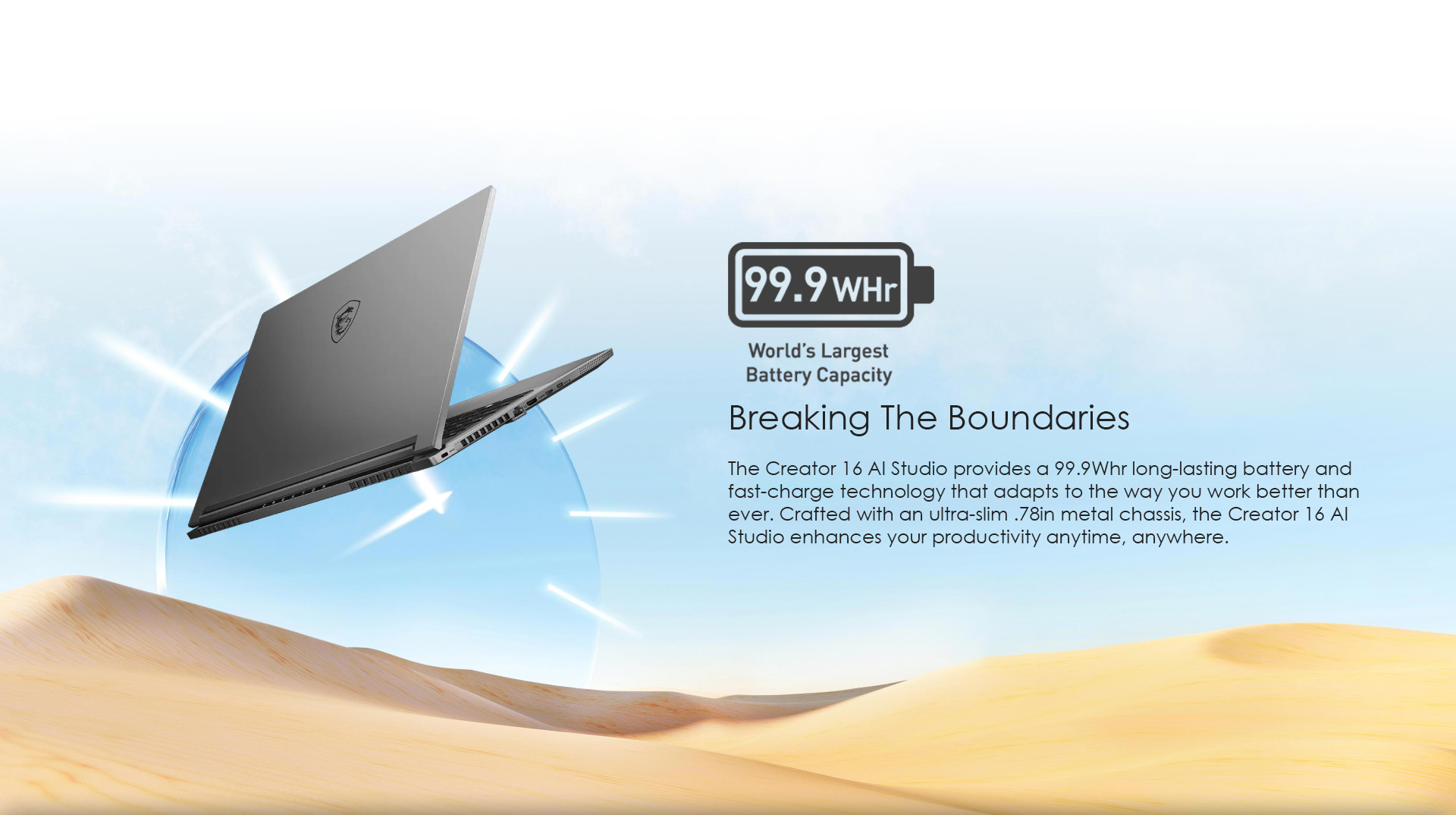 The Creator 16 AI Studio provides a 99.9Whr long-lasting battery and fast-charge technology that adapts to the way you work better than ever. Crafted with an ultra-slim .78in metal chassis, the Creator 16 AI Studio enhances your productivity anytime, anywhere.