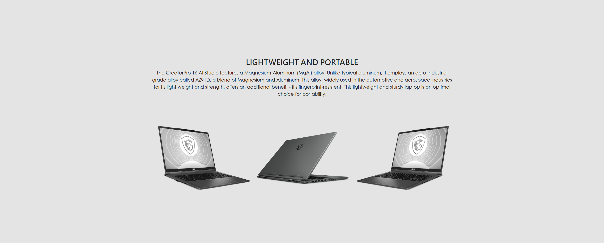 The CreatorPro 16 AI Studio features a Magnesium-Aluminum (MgAl) alloy. Unlike typical aluminum, it employs an aero-industrial grade alloy called AZ91D, a blend of Magnesium and Aluminum. This alloy, widely used in the automotive and aerospace industries for its light weight and strength, offers an additional benefit - it's fingerprint-resistent. This lightweight and sturdy laptop is an optimal choice for portability.