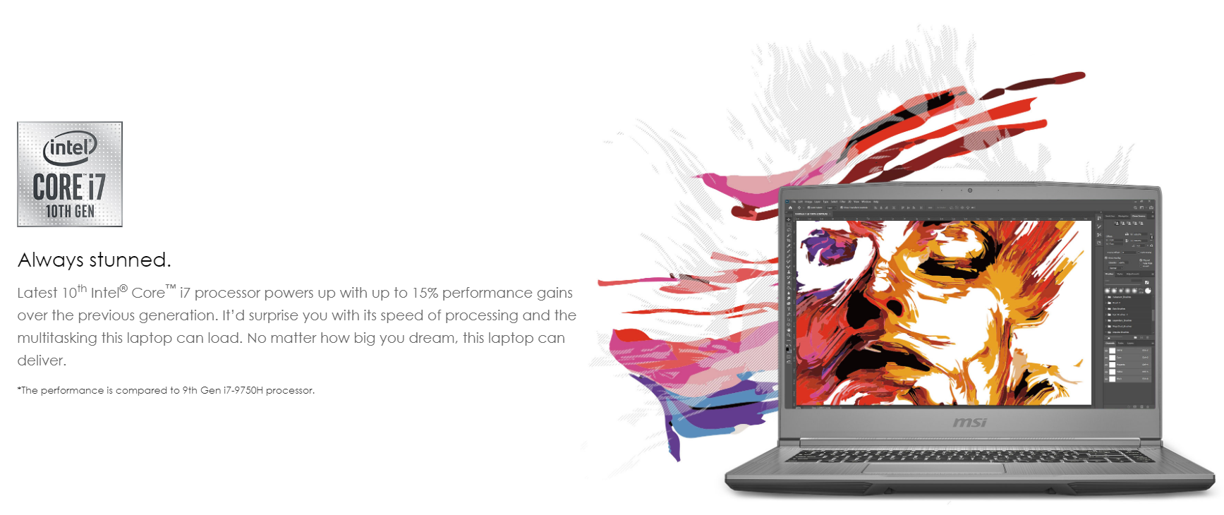 Latest 10th Intel® Core™ i7 processor powers up with up to 15% performance gains over the previous generation. It’d surprise you with its speed of processing and the multitasking this laptop can load. No matter how big you dream, this laptop can deliver.