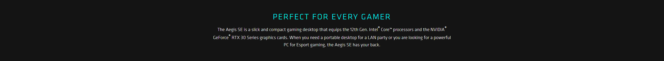 The Aegis SE is a slick and compact gaming desktop that equips the 12th Gen. Intel® Core™ processors and the NVIDIA® GeForce® RTX 30 Series graphics cards. When you need a portable desktop for a LAN party or you are looking for a powerful PC for Esport gaming, the Aegis SE has your back.