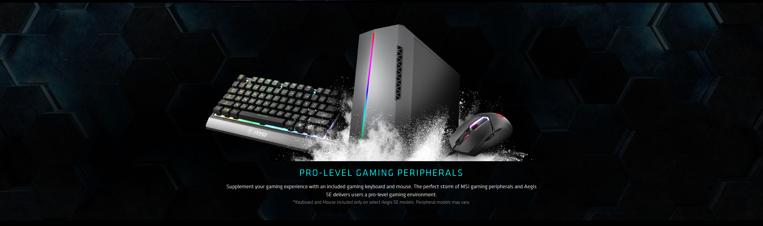 Supplement your gaming experience with an included gaming keyboard and mouse. The perfect storm of MSI gaming peripherals and Aegis SE delivers users a pro-level gaming environment. Keyboard and Mouse included only on select Aegis SE models. Peripheral models may vary.