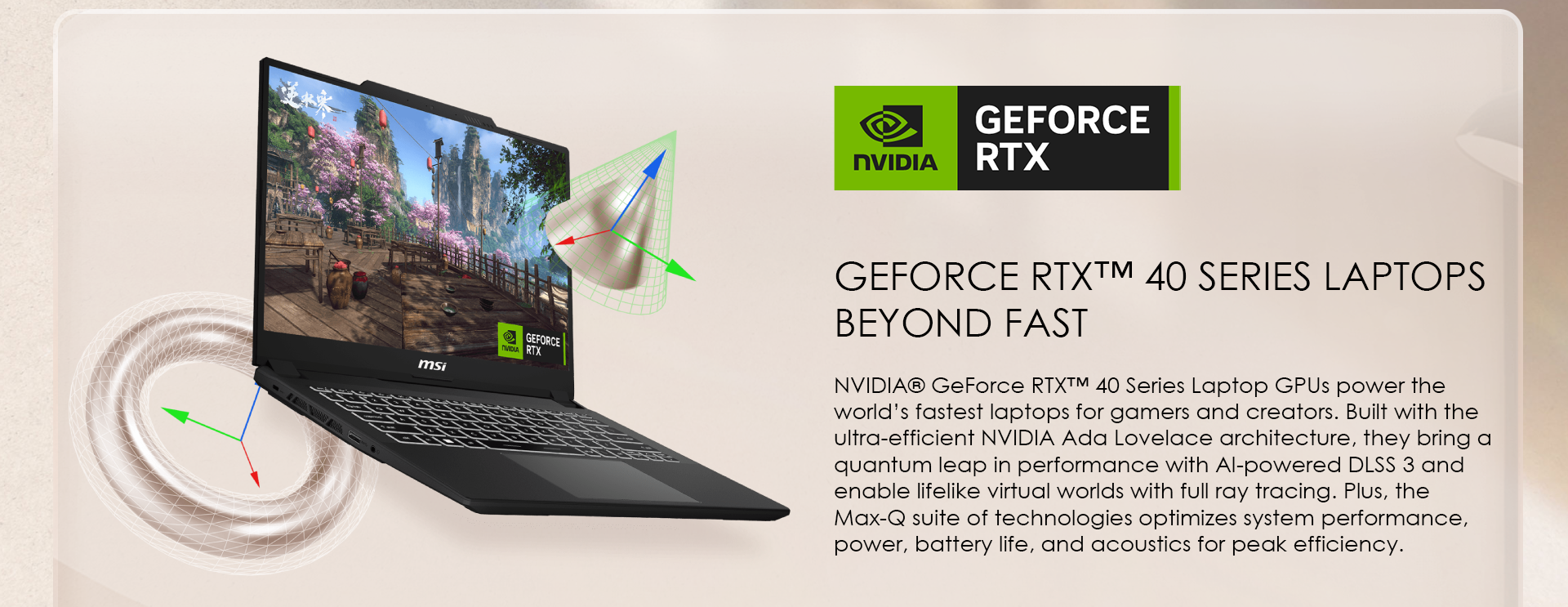 NVIDIA® GeForce RTX™ 40 Series Laptop GPUs power the world’s fastest laptops for gamers and creators. Built with the ultra-efficient NVIDIA Ada Lovelace architecture, they bring a quantum leap in performance with AI-powered DLSS 3 and enable lifelike virtual worlds with full ray tracing. Plus, the Max-Q suite of technologies optimizes system performance, power, battery life, and acoustics for peak efficiency.