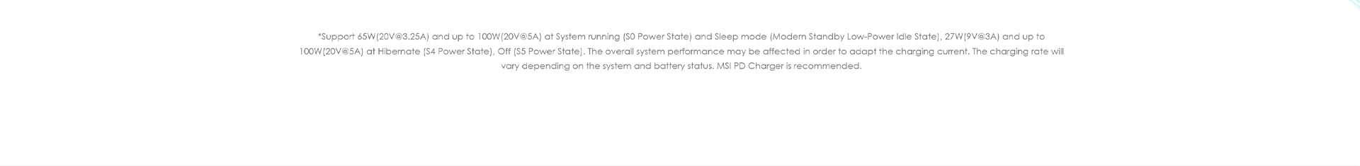 *Support 65W (20V@3.25A) and up to 100W (20V@5A) at System running (S0 Power State) and Sleep mode (Modern Standby Low-Power Idle State), 27W (9V@3A) and up to 100W (20V@5A) at Hibernate (S4 Power State), Off (S5 Power State). The overall system performance may be affected in order to adapt the charging current. The charging rate will vary depending on the system and battery status. MSI PD Charger is recommended.