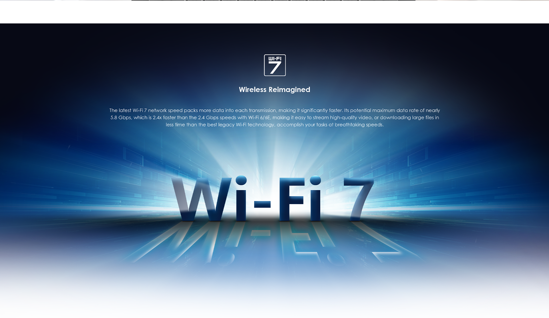 The latest Wi-Fi 7 network speed packs more data into each transmission, making it significantly faster. Its potential maximum data rate of nearly 5.8 Gbps, which is 2.4x faster than the 2.4 Gbps speeds with Wi-Fi 6/6E, making it easy to stream high-quality video, or downloading large files in less time than the best legacy Wi-Fi technology, accomplish your tasks at breathtaking speeds.