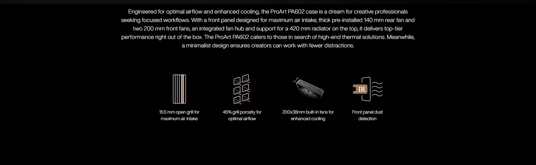 Engineered for optimal airflow and enhanced cooling, the ProArt PA602 case is a dream for creative professionals seeking focused workflows. With a front panel designed for maximum air intake, thick pre-installed 140 mm rear fan and two 200 mm front fans, an integrated fan hub and support for a 420 mm radiator on the top, it delivers top-tier performance right out of the box. The ProArt PA602 caters to those in search of high-end thermal solutions. Meanwhile, a minimalist design ensures creators can work with fewer distractions.