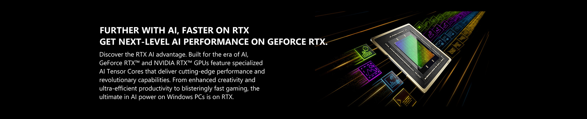 Discover the RTX AI advantage. Built for the era of AI, GeForce RTX™ and NVIDIA RTX™ GPUs feature specialized AI Tensor Cores that deliver cutting-edge performance and revolutionary capabilities. From enhanced creativity and ultra-efficient productivity to blisteringly fast gaming, the ultimate in AI power on Windows PCs is on RTX.