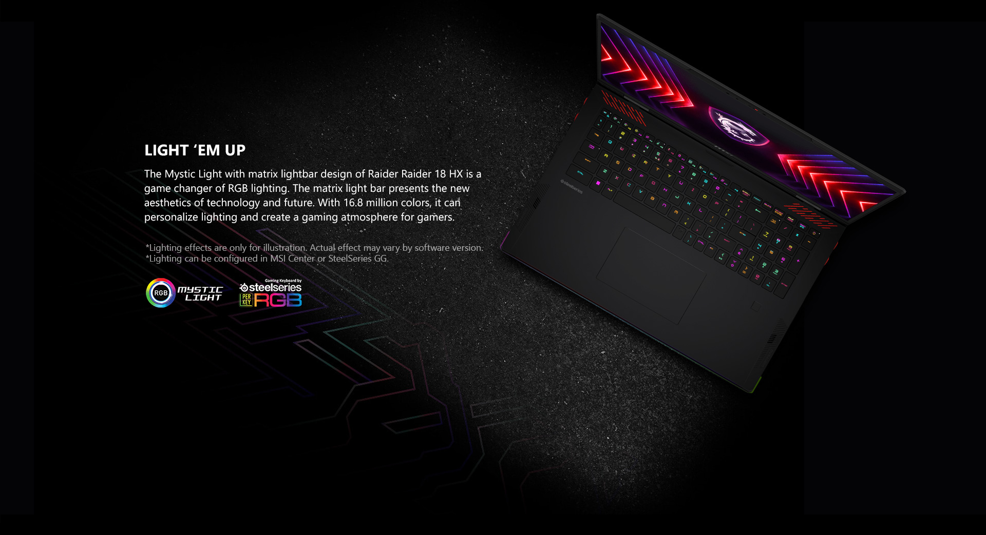 The Mystic Light with matrix lightbar design of Raider Raider 18 HX is a game changer of RGB lighting. The matrix light bar presents the new aesthetics of technology and future. With 16.8 million colors, it can personalize lighting and create a gaming atmosphere for gamers.