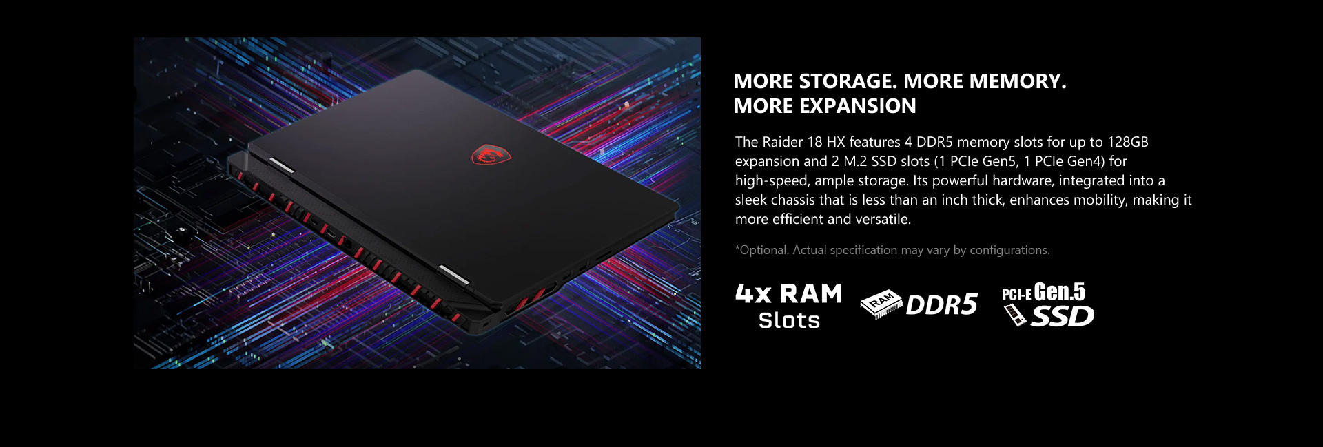 The Raider 18 HX features 4 DDR5 memory slots for up to 128GB expansion and 2 M.2 SSD slots (1 PCIe Gen5, 1 PCIe Gen4) for high-speed, ample storage. Its powerful hardware, integrated into a sleek chassis that is less than an inch thick, enhances mobility, making it more efficient and versatile.