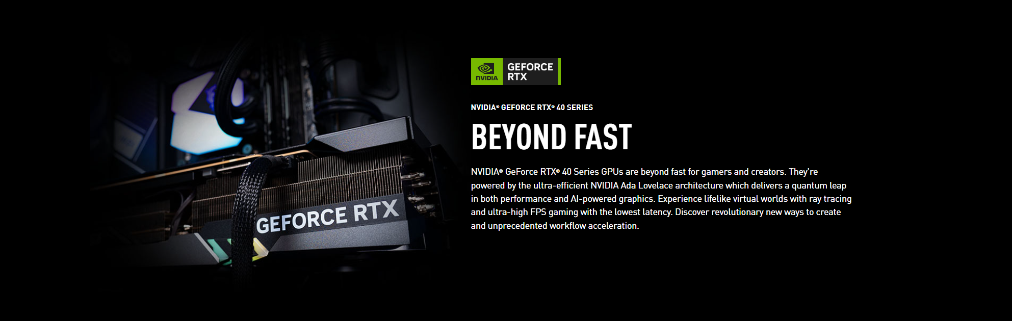 An image showcasing the NVIDIA® GeForce RTX® 40 Series GPUs, powered by the NVIDIA Ada Lovelace architecture. These GPUs offer exceptional speed for gamers and creators, with advanced features like ray tracing for realistic virtual worlds and high FPS gaming with minimal delay. They also provide groundbreaking performance and accelerated workflows for creators.