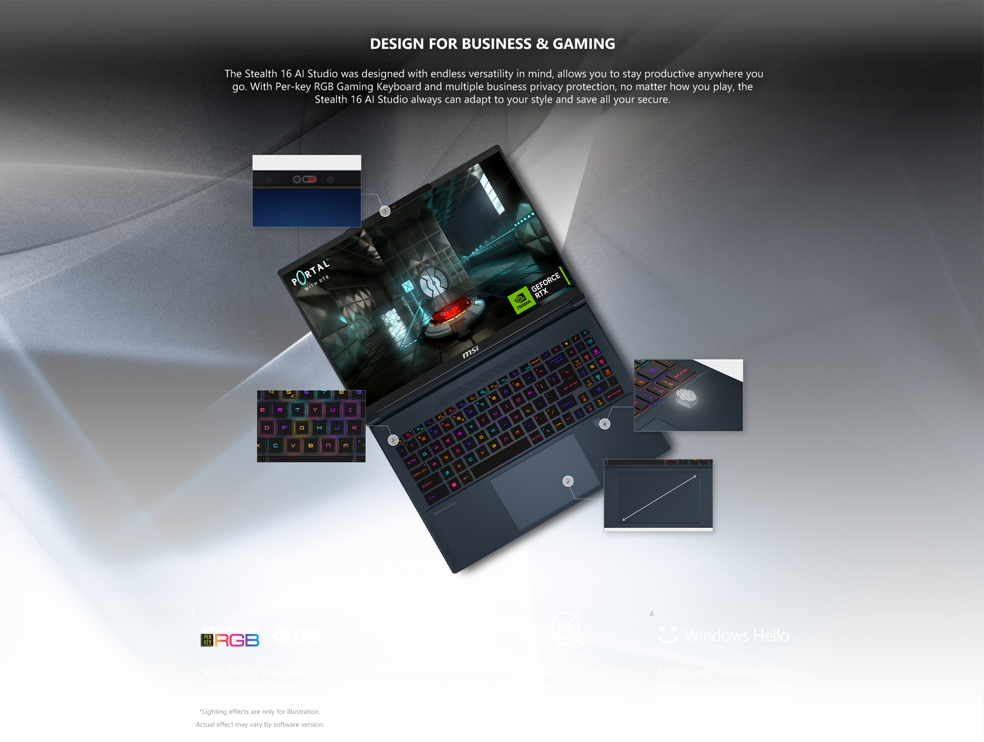  The Stealth 16 AI Studio was designed with endless versatility in mind, allows you to stay productive anywhere you go. With Per-key RGB Gaming Keyboard and multiple business privacy protection, no matter how you play, the Stealth 16 AI Studio always can adapt to your style and save all your secure.