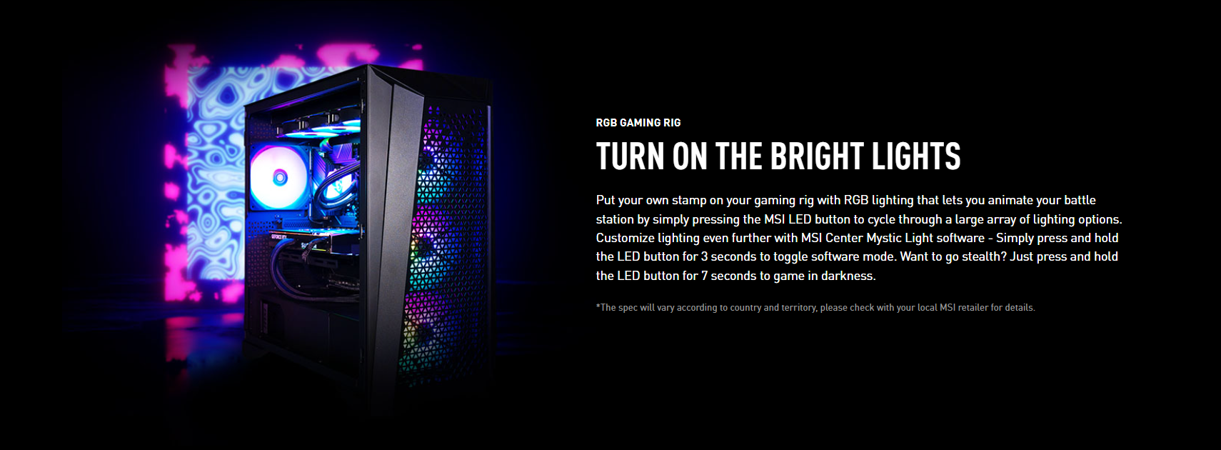 Customize your gaming setup with vibrant RGB lighting. Easily animate your battle station by pressing the MSI LED button and cycling through a wide range of lighting options. Take your lighting customization to the next level with the MSI Center Mystic Light software. Switch to software mode by simply pressing and holding the LED button for 3 seconds. Need to game in darkness? Achieve stealth mode by pressing and holding the LED button for 7 seconds. *Specifications may vary depending on the country and region. Please consult your local MSI retailer for more information.