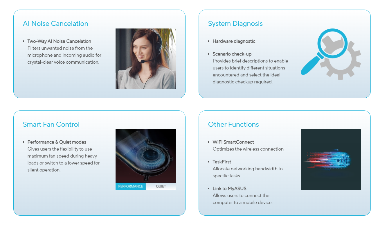 AI Noise Cancelation  Two-Way AI Noise Cancelation Filters unwanted noise from the microphone and incoming audio for crystal-clear voice communication. AI Noise Cancelation System Diagnosis  Hardware diagnostic Scenario check-up Provides brief descriptions to enable users to identify different situations encountered and select the ideal diagnostic checkup required. System Diagnosis Smart Fan Control  Performance & Quiet modes Gives users the flexibility to use maximum fan speed during heavy loads or switch to a lower speed for silent operation. Smart Fan Control Other Functions  WiFi SmartConnect Optimizes the wireless connection TaskFirst Allocate networking bandwidth to specific tasks. Link to MyASUS Allows users to connect the computer to a mobile device. 