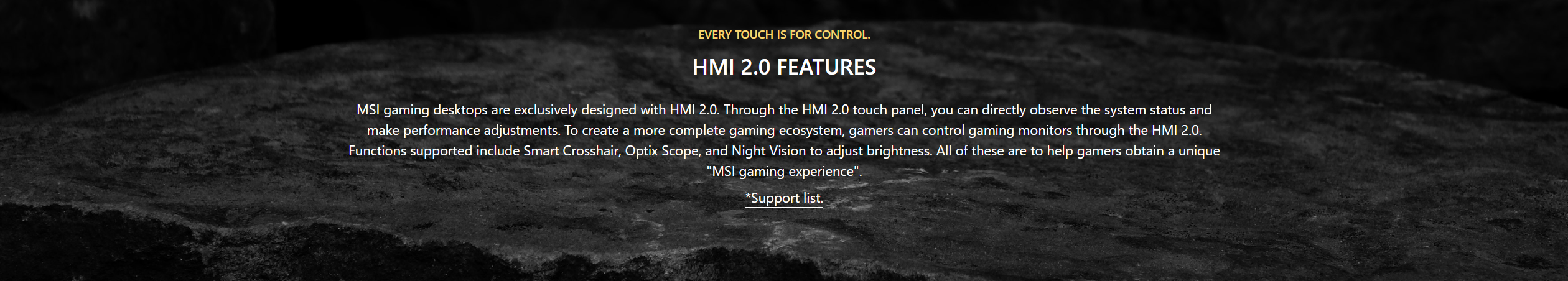 MSI gaming desktops are exclusively designed with HMI 2.0. Through the HMI 2.0 touch panel, you can directly observe the system status and make performance adjustments. To create a more complete gaming ecosystem, gamers can control gaming monitors through the HMI 2.0. Functions supported include Smart Crosshair, Optix Scope, and Night Vision to adjust brightness. All of these are to help gamers obtain a unique MSI gaming experience.