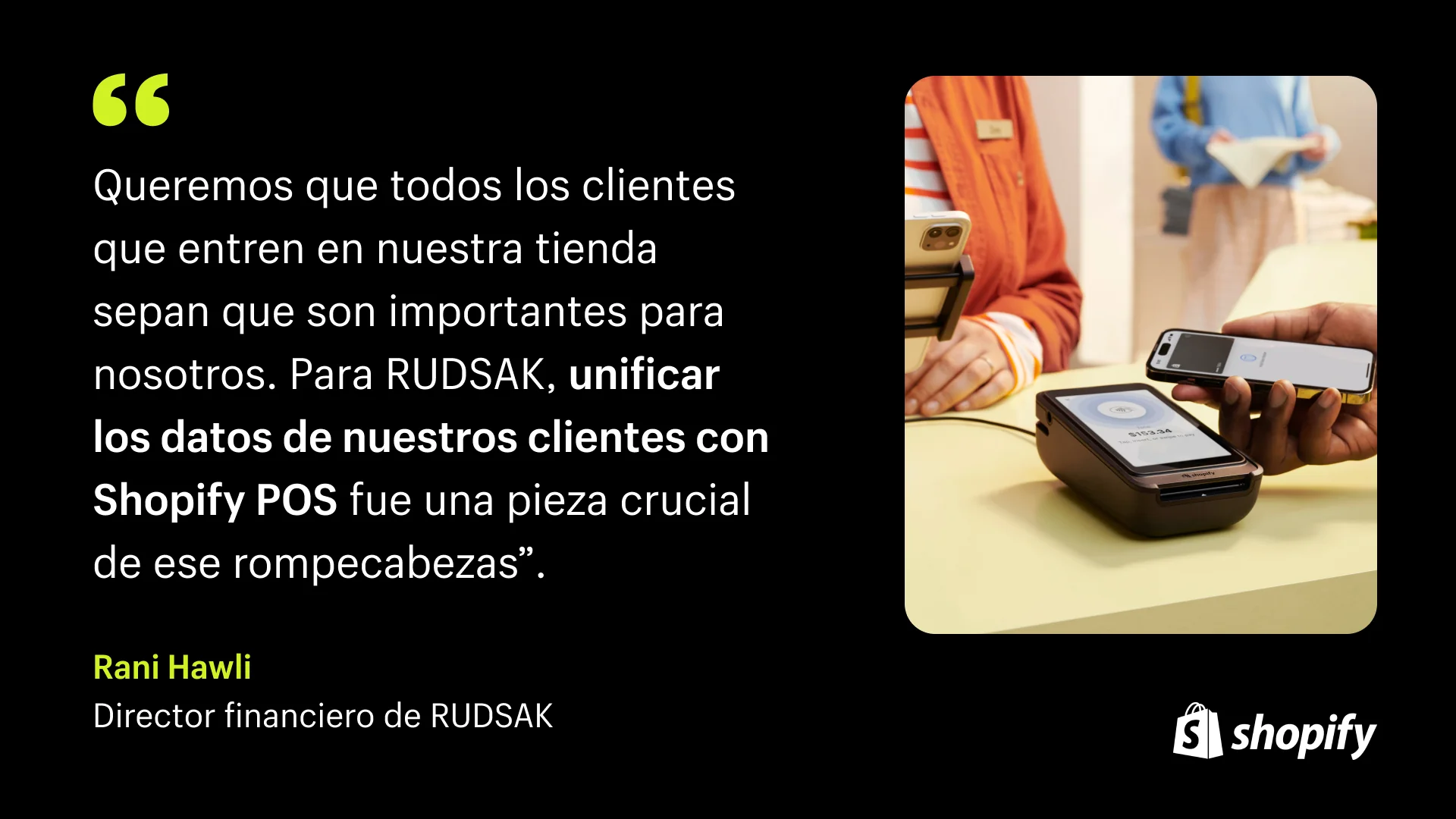 Fondo negro con una cita en texto blanco del director financiero de Rudsak que dice: "Queremos que cada cliente que entre en nuestra tienda sepa que es importante para nosotros. Para RUDSAK, unificar los datos de nuestros clientes con Shopify POS fue una pieza crucial de ese rompecabezas. ". Al lado de la cita hay una imagen de una mujer en la caja usando el sistema Shopify POS.