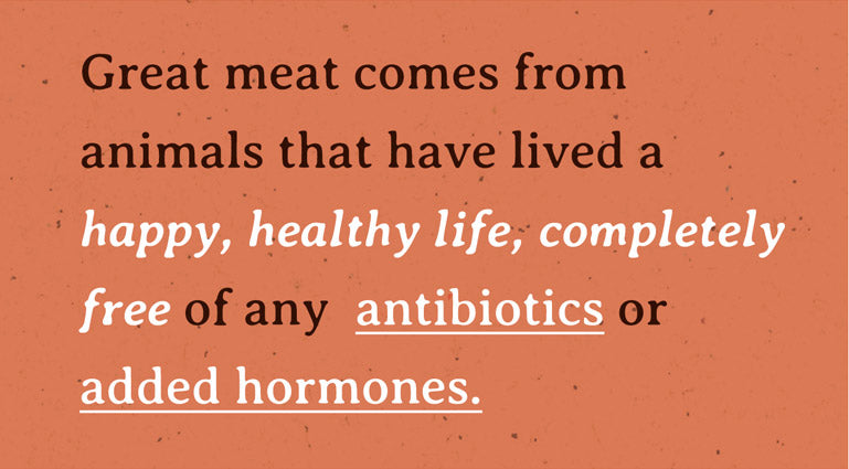 Great meat comes from animals that have lived a happy, healthy life, completely free of any  antibiotics or added hormones.