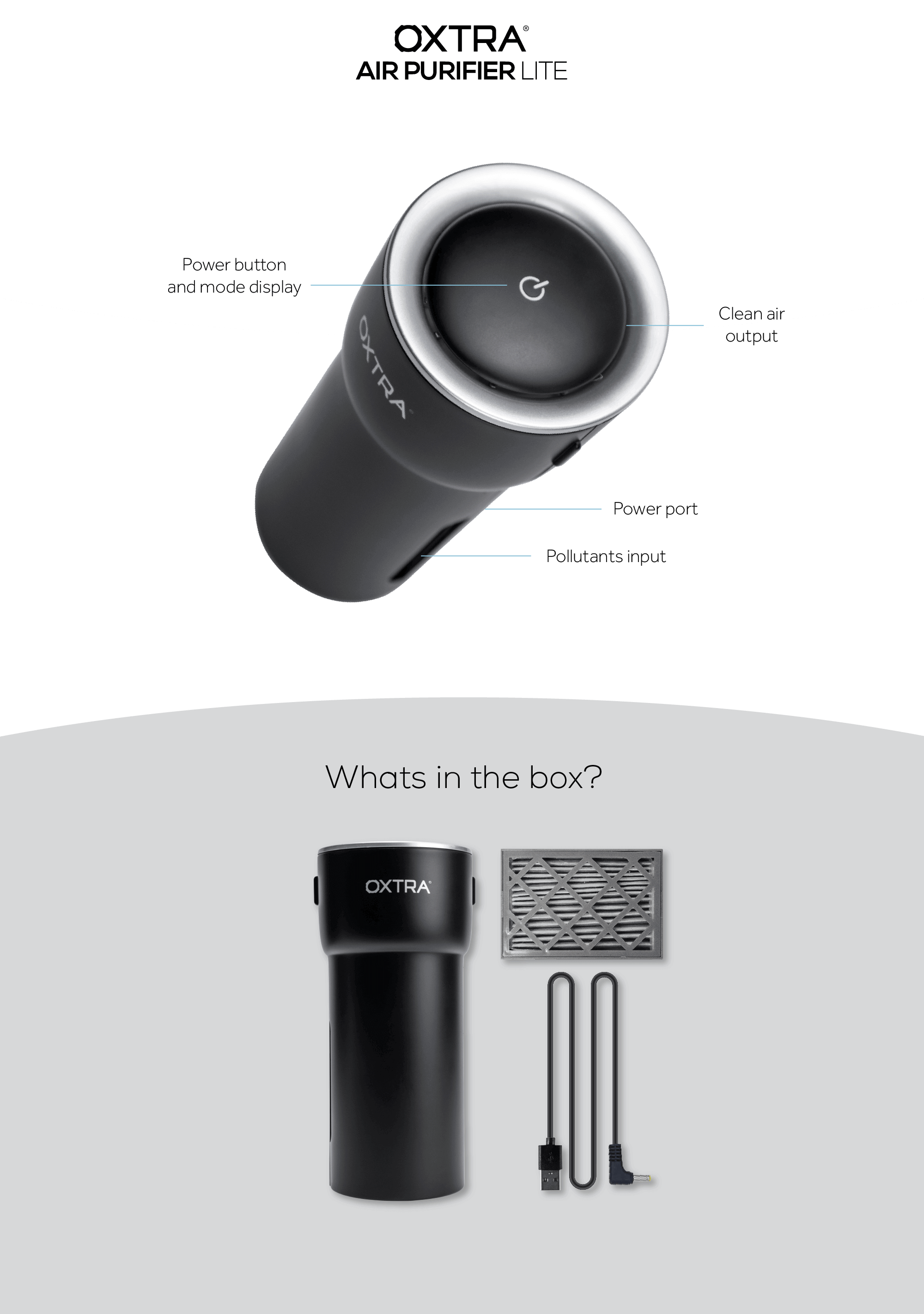 Oxtra Air Purifier Lite. Power button and mode display. Clean air ouput. Power Port. Pollutants input.What in the box? Oxtra Air Purifier Lite. Filter . Cable