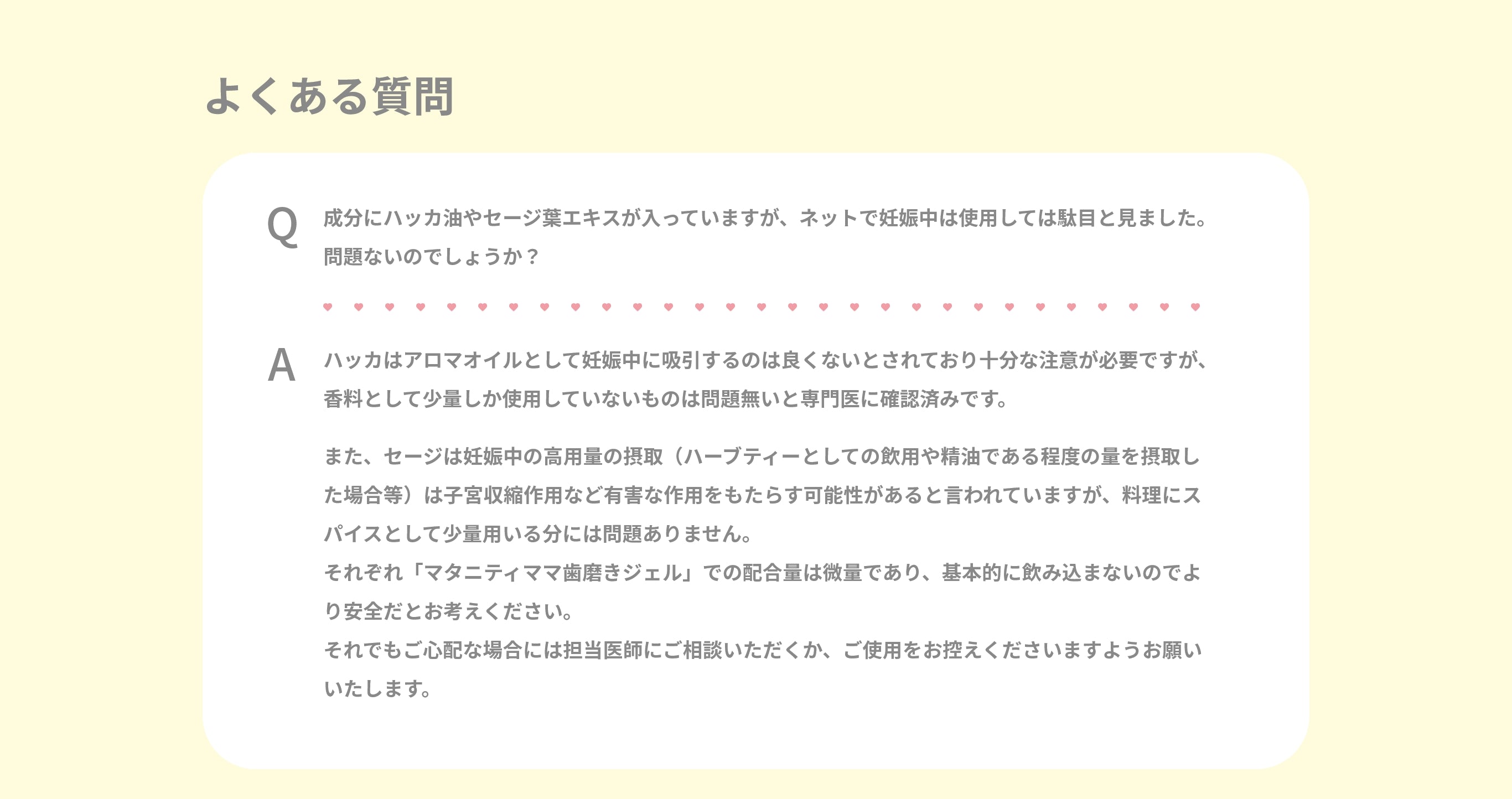 FAQ　Q.成分やハッカ油やセージ葉エキスが入っていますが、ネットで妊娠中は使用しては駄目と見ました。問題ないのでしょうか？　A.ハッカはアロマオイルとして妊娠中に吸引するのは良くないとされており十分な注意が必要ですが、香料として少量しか使用していないものは問題無いと専門医に確認済みです。また、セージは妊娠中の高用量の摂取（ハーブティーとしての飲用や精油である程度の量を摂取した場合等）は子宮収縮作用など有害な作用をもたらす可能性があると言われていますが、料理にスパイスとして少量用いる分には問題ありません。それぞれ「マタニティママ歯磨きジェル」での配合量は微量であり、基本的に飲み込まないのでより安全だとお考えください。それでもご心配な場合には担当医師にご相談いただくか、ご使用をお控えくださいますようお願いいたします。