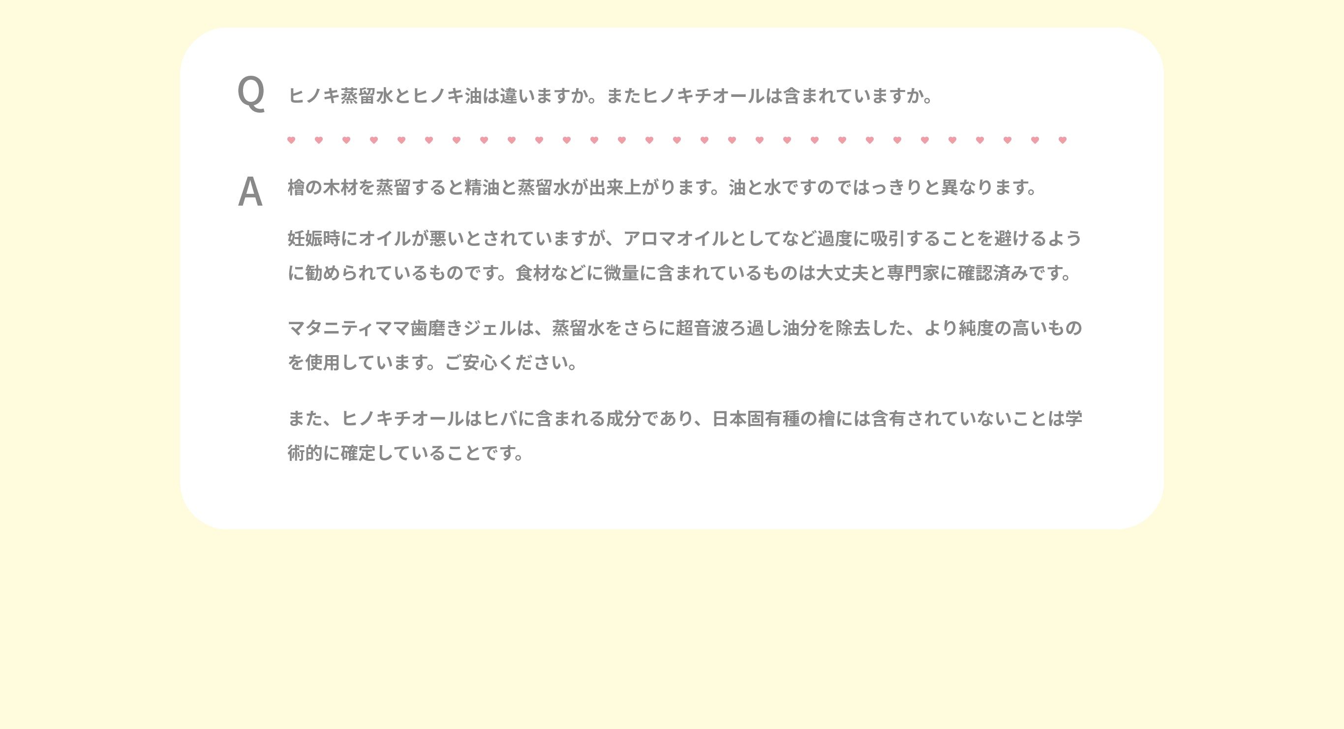 Q.ヒノキ蒸留水とヒノキ油は違いますか。またヒノキチオールは含まれていますか。A.檜の木材を蒸留すると精油と蒸留水が出来上がります。 油と水ですのではっきりと異なります。  妊娠時にオイルが悪いとされていますが、 アロマオイルとしてなど過度に吸引することを避けるように勧められているものです。 食材などに微量に含まれているものは大丈夫と専門家に確認済みです。  マタニティママ歯磨きジェルは、蒸留水をさらに超音波ろ過し油分を除去した、より純度の高いものを使用しています。 ご安心ください。  また、ヒノキチオールはヒバに含まれる成分であり、 日本固有種の檜には含有されていないことは学術的に確定していることです。