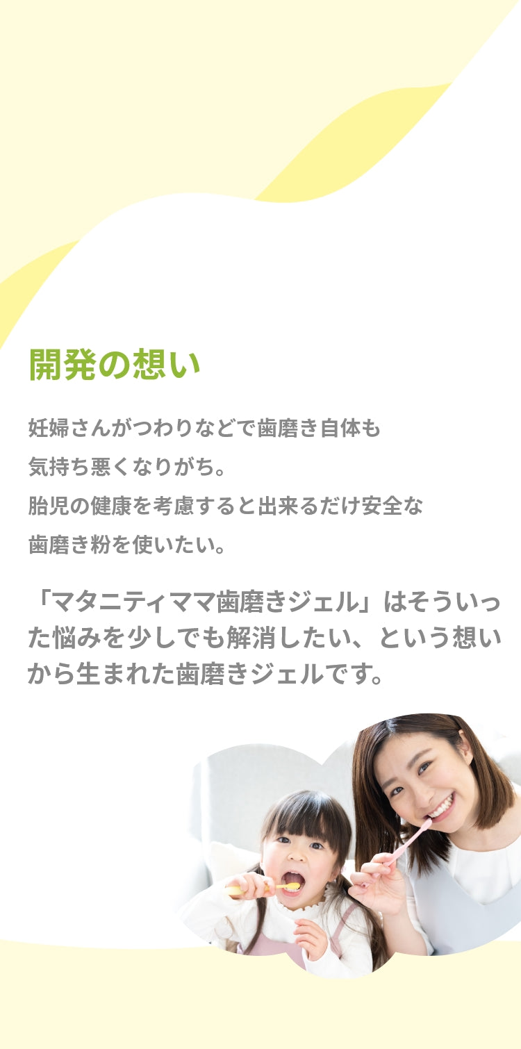 開発の想い　妊婦さんがつわりなどで歯磨き自体も気持ち悪くなりがち。 胎児の健康を考慮すると出来るだけ安全な歯磨き粉を使いたい。「マタニティママ歯磨きジェル」はそういった悩みを少しでも 解消したい、という想いから生まれた歯磨きジェルです。