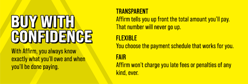 Buy with confidence. With Affirm, you always know exactly what you'll owe and when you'll be done paying. Transparent - Affirm tells you up front the total amount you'll pay. That number will never go up. Flexible - You choose the payment schedule that works for you. Fair - Affirm won't charge you late fees or penalties of any kind, ever.
