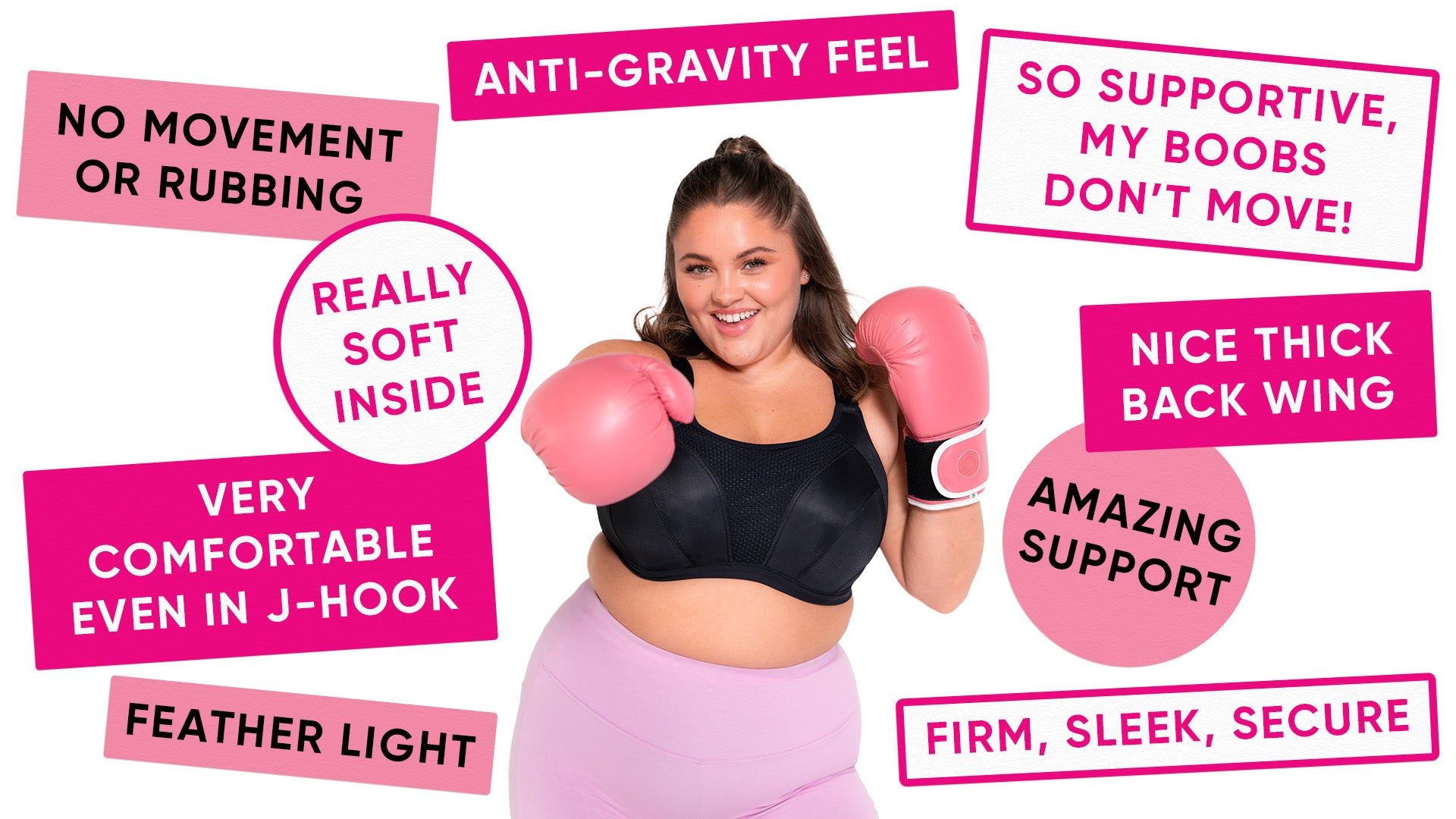 Anti-Gravity Feel / So supportive, my boobs don’t move! / Great Support / Very comfortable even in J-hook / Really soft inside / Nice thick back wing / No movement or rubbing / Feather light / Firm, Sleek, Secure / Amazing Support