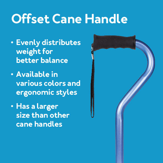 Offset cane handle: Evenly distributes weight for better balance - Available in various colors and ergonomic styles - Has a larger size than other cane handles