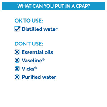 CPAP Tips: What can you put in a CPAP? Distilled water only Don't use essential oils, vaseline, vicks or purified water