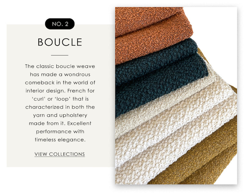 Boucle - This classic boucle weave has made a wondrous comeback in the world of interior design. French for 'curl' or 'loop' that is characterized in both the yarn and upholstery made from it. Excellent performance with timeless elegance. 