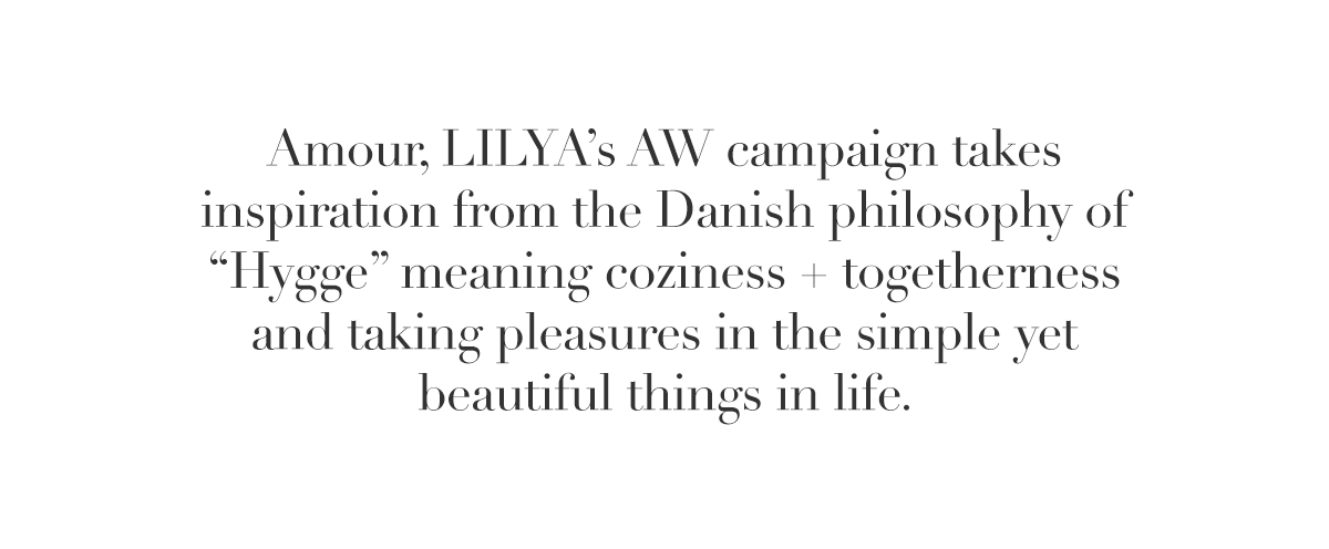 Amour, LILYA’s AW campaign takes inspiration from the Danish philosophy of “Hygge” meaning coziness + togetherness and taking pleasures in the simple yet beautiful things in life.