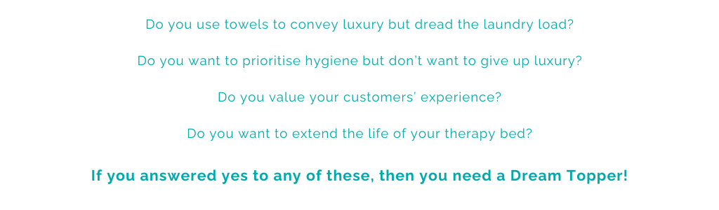 Do you use towels to convey luxury but dread the laundry load? Do you want to prioritise hygiene but don’t want to give up luxury? Do you value your customers’ experience? Do you want to extend the life of your therapy bed? If you answered yes to any of these, then you need a Dream Topper!