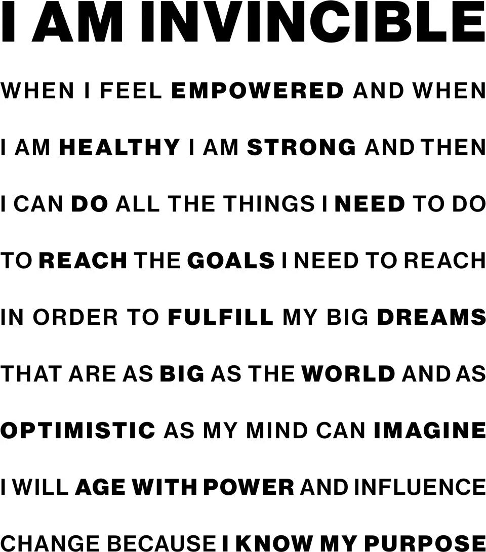 I am invincible when i feel empowered and when I am healthy I am strong and then I can do all the things I need to do to reach theh goals I need to reach in order to fulfill my big dreams that are as big as the world and as optimistic as my mind can imagine I will age with power and influence change because I know my purpose